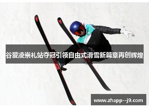 谷爱凌崇礼站夺冠引领自由式滑雪新篇章再创辉煌 谷爱凌崇礼站夺冠引领自由式滑雪新篇章再创辉煌