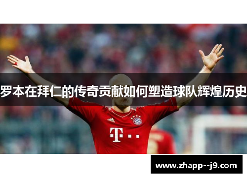 罗本在拜仁的传奇贡献如何塑造球队辉煌历史