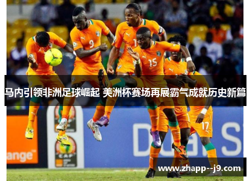 马内引领非洲足球崛起 美洲杯赛场再展霸气成就历史新篇 马内引领非洲足球崛起 美洲杯赛场再展霸气成就历史新篇