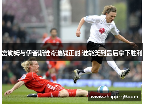 富勒姆与伊普斯维奇激战正酣 谁能笑到最后拿下胜利 富勒姆与伊普斯维奇激战正酣 谁能笑到最后拿下胜利