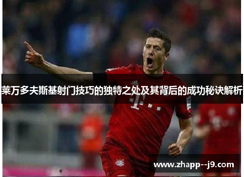 莱万多夫斯基射门技巧的独特之处及其背后的成功秘诀解析