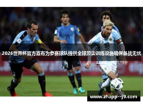 2026世界杯官方宣布为参赛球队提供全球顶尖训练设施确保备战无忧