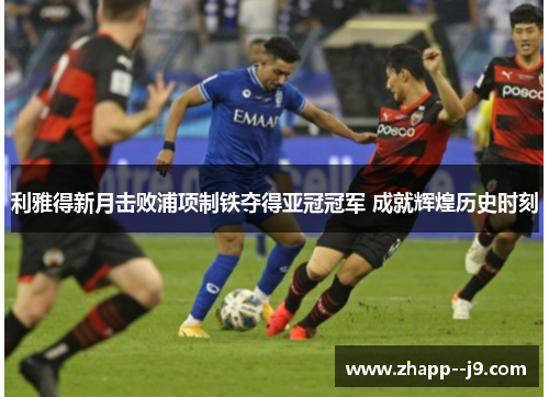 利雅得新月击败浦项制铁夺得亚冠冠军 成就辉煌历史时刻 利雅得新月击败浦项制铁夺得亚冠冠军 成就辉煌历史时刻