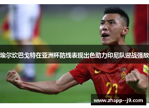 埃尔坎巴戈特在亚洲杯防线表现出色助力印尼队迎战强敌