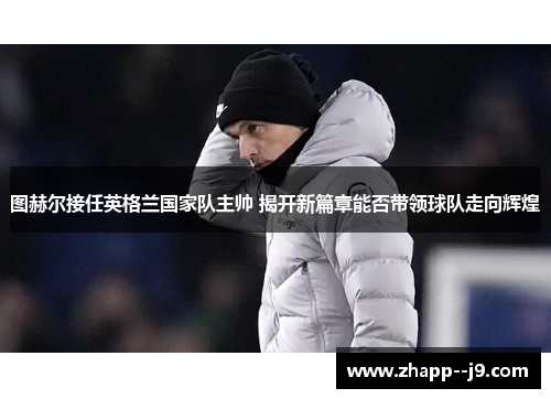 图赫尔接任英格兰国家队主帅 揭开新篇章能否带领球队走向辉煌 图赫尔接任英格兰国家队主帅 揭开新篇章能否带领球队走向辉煌