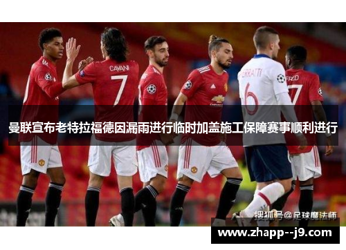 曼联宣布老特拉福德因漏雨进行临时加盖施工保障赛事顺利进行