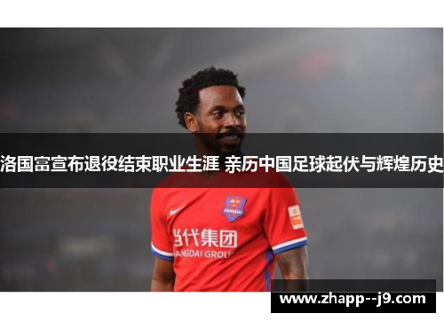 洛国富宣布退役结束职业生涯 亲历中国足球起伏与辉煌历史