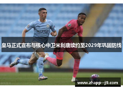 皇马正式宣布与核心中卫米利唐续约至2029年巩固防线